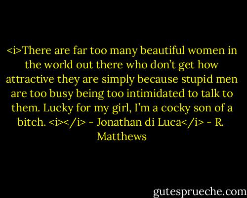 <i>There are far too many beautiful women in the world out there who don’t get how attractive they are simply because stupid men are too busy being too intimidated to talk to them. Lucky for my girl, I’m a cocky son of a bitch. <i></i> - Jonathan di Luca</i> - R.  Matthews