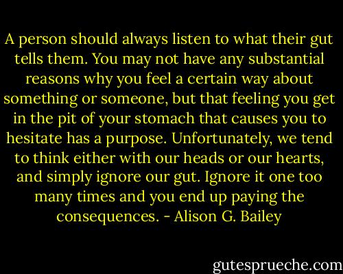 A person should always listen to what their gut tells them. You may not have any substantial reasons why you feel a certain way about something or someone, but that feeling you get in the pit of your stomach that causes you to hesitate has a purpose. Unfortunately, we tend to think either with our heads or our hearts, and simply ignore our gut. Ignore it one too many times and you end up paying the consequences. - Alison G. Bailey