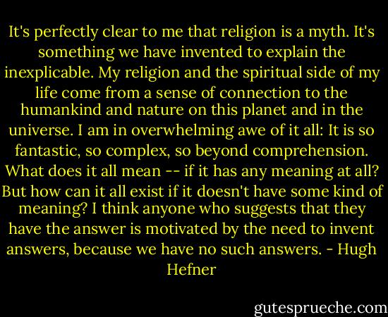 It's perfectly clear to me that religion is a myth. It's something we have invented to explain the inexplicable. My religion and the spiritual side of my life come from a sense of connection to the humankind and nature on this planet and in the universe. I am in overwhelming awe of it all: It is so fantastic, so complex, so beyond comprehension. What does it all mean -- if it has any meaning at all? But how can it all exist if it doesn't have some kind of meaning? I think anyone who suggests that they have the answer is motivated by the need to invent answers, because we have no such answers. - Hugh Hefner
