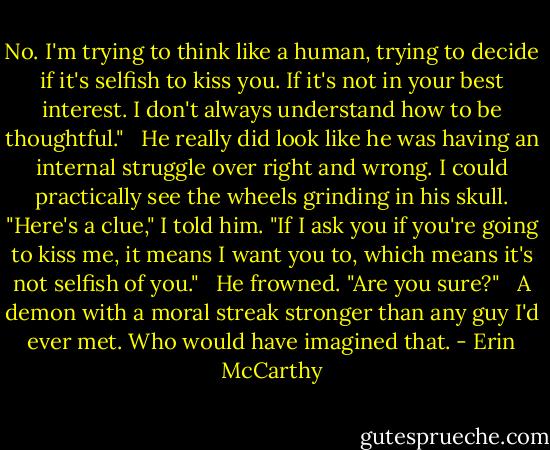 No. I'm trying to think like a human, trying to decide if it's selfish to kiss you. If it's not in your best interest. I don't always understand how to be thoughtful." <br /><br />He really did look like he was having an internal struggle over right and wrong. I could practically see the wheels grinding in his skull. "Here's a clue," I told him. "If I ask you if you're going to kiss me, it means I want you to, which means it's not selfish of you." <br /><br />He frowned. "Are you sure?" <br /><br />A demon with a moral streak stronger than any guy I'd ever met. Who would have imagined that. - Erin McCarthy