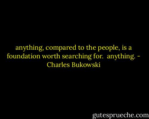 anything,<br />compared to the people,<br />is a foundation worth<br />searching for.<br /><br />anything. - Charles Bukowski