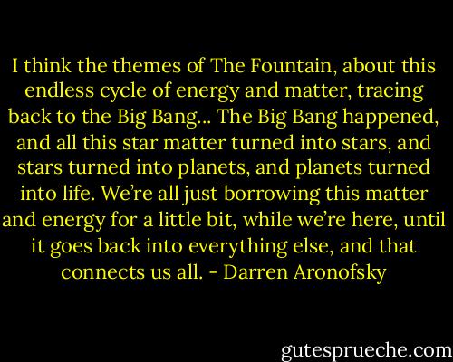 I think the themes of The Fountain, about this endless cycle of energy and matter, tracing back to the Big Bang... The Big Bang happened, and all this star matter turned into stars, and stars turned into planets, and planets turned into life. We’re all just borrowing this matter and energy for a little bit, while we’re here, until it goes back into everything else, and that connects us all. - Darren Aronofsky
