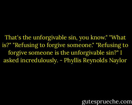 That's the unforgivable sin, you know."<br />"What is?"<br />"Refusing to forgive someone."<br />"Refusing to forgive someone is the unforgivable sin?" I asked incredulously. - Phyllis Reynolds Naylor