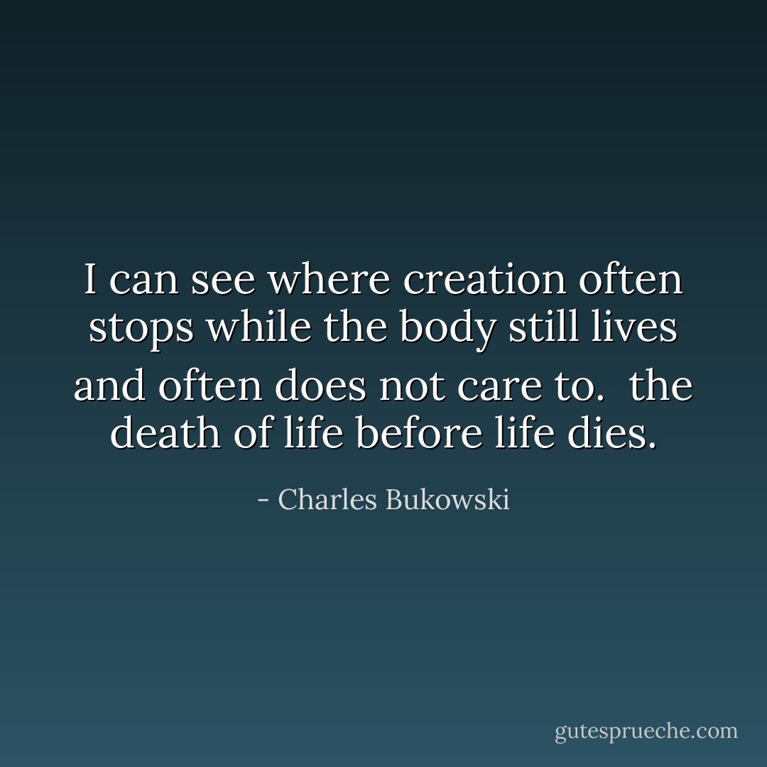 I can see where<br />creation often<br />stops while the<br />body still lives<br />and often<br />does not care<br />to.<br /><br />the death of life<br />before life<br />dies. - Charles Bukowski