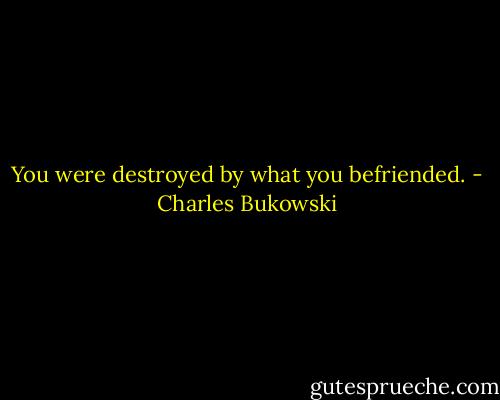You were destroyed by what you befriended. - Charles Bukowski
