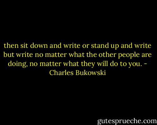 then sit down and write<br />or stand up and<br />write<br />but write<br />no matter what<br />the other people are<br />doing,<br />no matter what<br />they will do to<br />you. - Charles Bukowski