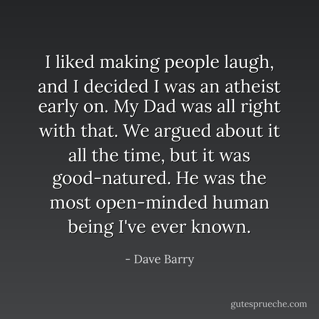 I liked making people laugh, and I decided I was an atheist early on. My Dad was all right with that. We argued about it all the time, but it was good-natured. He was the most open-minded human being I've ever known. - Dave Barry