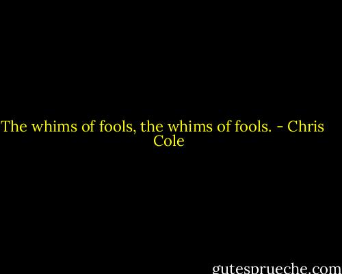 The whims of fools, the whims of fools. - Chris    Cole