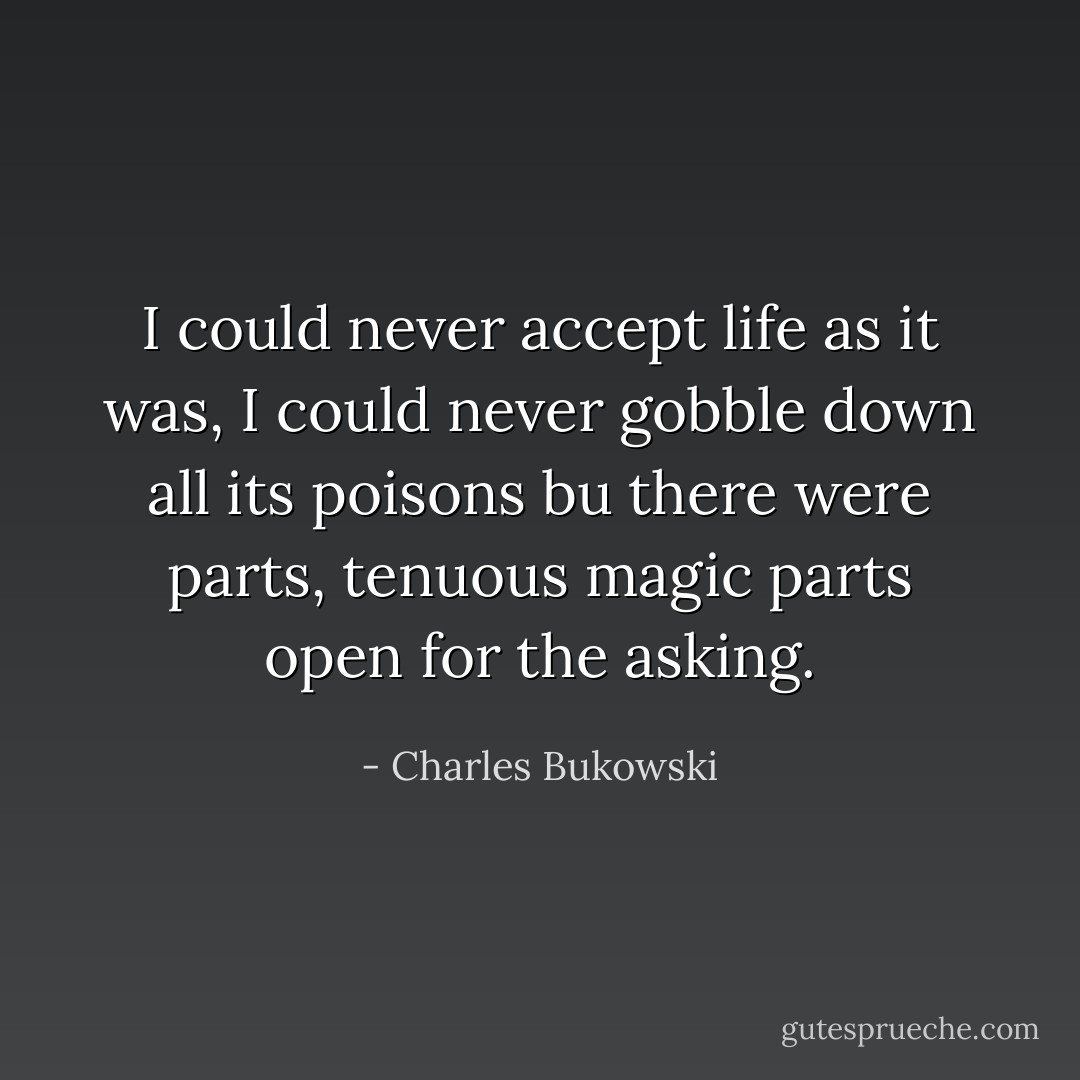 I could never accept<br />life as it was,<br />I could never gobble<br />down all its<br />poisons<br />bu there were parts,<br />tenuous magic parts<br />open for the<br />asking. - Charles Bukowski