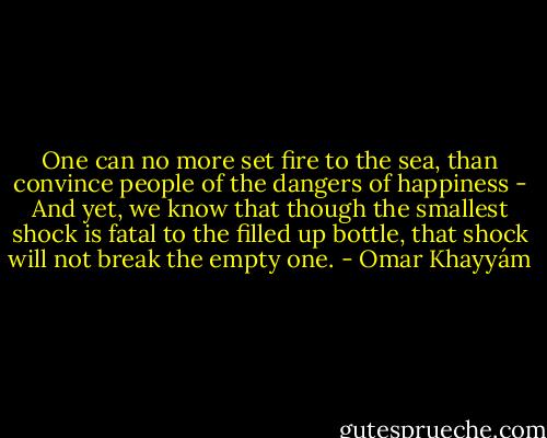 One can no more set fire to the sea,<br />than convince people of the dangers of happiness - And yet, we know that though the smallest shock is fatal<br />to the filled up bottle, that shock will not break<br />the empty one. - Omar Khayyám