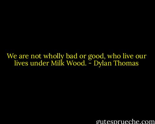 We are not wholly bad or good, who live our lives under Milk Wood. - Dylan Thomas