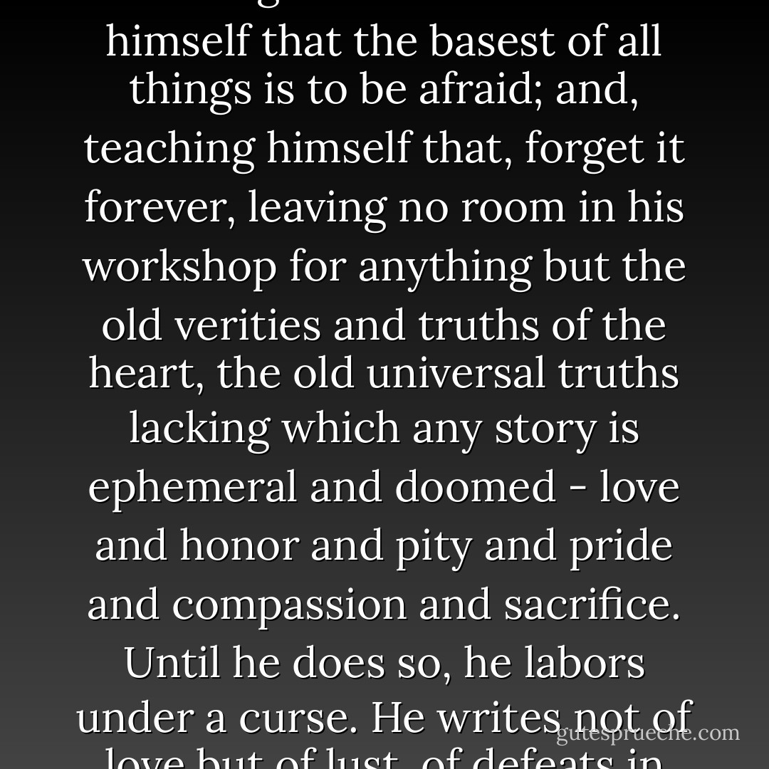 [T]he young man or woman writing today has forgotten the problems of the human heart in conflict with itself which alone can make good writing because only that is worth writing about, worth the agony and the sweat.<br /><br />He must learn them again. He must teach himself that the basest of all things is to be afraid; and, teaching himself that, forget it forever, leaving no room in his workshop for anything but the old verities and truths of the heart, the old universal truths lacking which any story is ephemeral and doomed - love and honor and pity and pride and compassion and sacrifice. Until he does so, he labors under a curse. He writes not of love but of lust, of defeats in which nobody loses anything of value, of victories without hope and, worst of all, without pity or compassion. His griefs grieve on no universal bones, leaving no scars. He writes not of the heart but of the glands. - William Faulkner