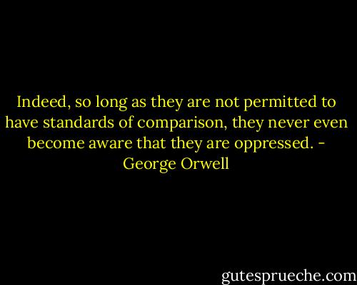 Indeed, so long as they are not permitted to have standards of comparison, they never even become aware that they are oppressed. - George Orwell