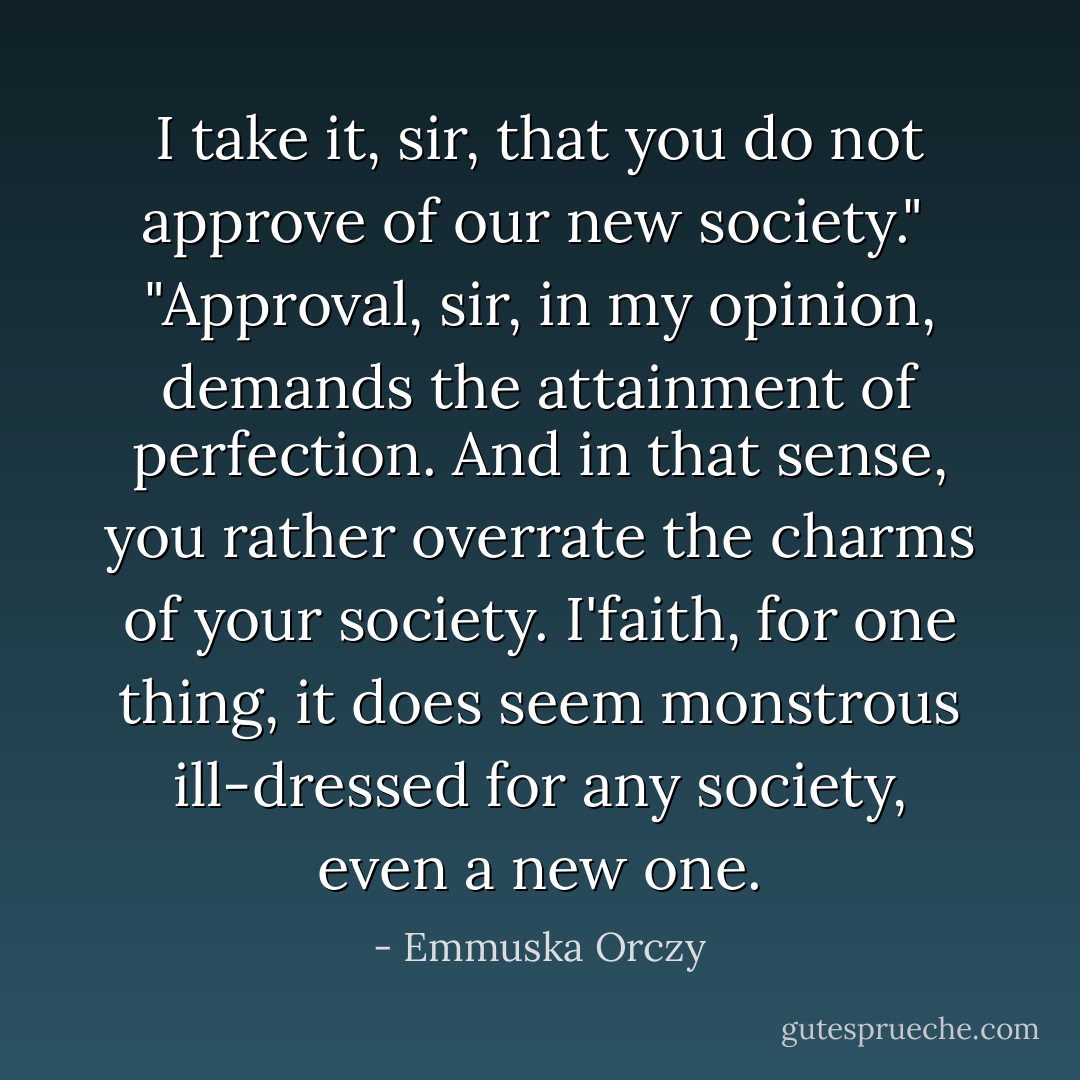 I take it, sir, that you do not approve of our new society."<br /><br />"Approval, sir, in my opinion, demands the attainment of perfection. And in that sense, you rather overrate the charms of your society. I'faith, for one thing, it does seem monstrous ill-dressed for any society, even a new one. - Emmuska Orczy