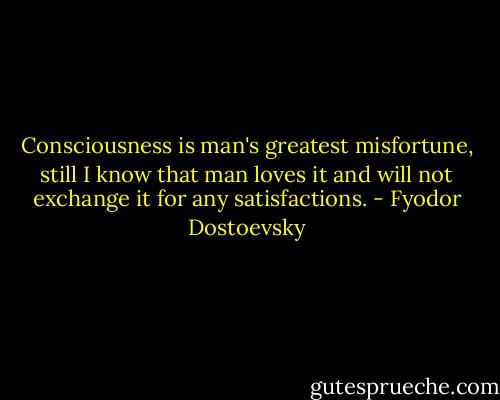 Consciousness is man's greatest misfortune, still I know that man loves it and will not exchange it for any satisfactions. - Fyodor Dostoevsky
