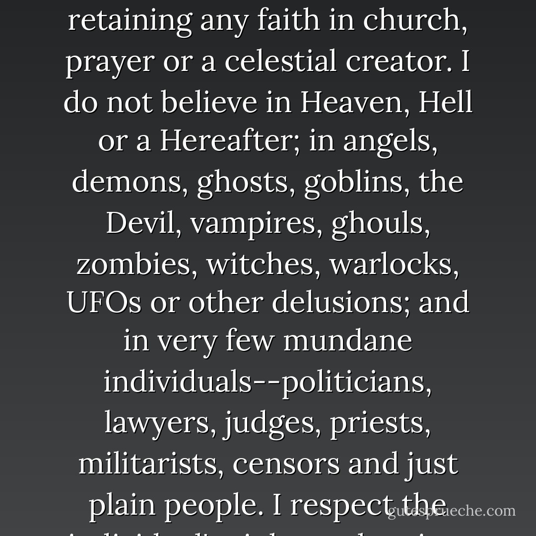 Sometimes I think Earth has got to be the insane asylum of the universe. . . and I'm here by computer error. At sixty-eight, I hope I've gained some wisdom in the past fourteen lustrums and it’s obligatory to speak plain and true about the conclusions I've come to; now that I have been educated to believe by such mentors as Wells, Stapledon, Heinlein, van Vogt, Clarke, Pohl, (S. Fowler) Wright, Orwell, Taine, Temple, Gernsback, Campbell and other seminal influences in scientifiction, I regret the lack of any female writers but only Radclyffe Hall opened my eyes outside sci-fi.<br /><br />I was a secular humanist before I knew the term. I have not believed in God since childhood's end. I believe a belief in any deity is adolescent, shameful and dangerous. How would you feel, surrounded by billions of human beings taking Santa Claus, the Easter Bunny, the tooth fairy and the stork seriously, and capable of shaming, maiming or murdering in their name? I am embarrassed to live in a world retaining any faith in church, prayer or a celestial creator. I do not believe in Heaven, Hell or a Hereafter; in angels, demons, ghosts, goblins, the Devil, vampires, ghouls, zombies, witches, warlocks, UFOs or other delusions; and in very few mundane individuals--politicians, lawyers, judges, priests, militarists, censors and just plain people. I respect the individual's right to abortion, suicide and euthanasia. I support birth control. I wish to Good that society were rid of smoking, drinking and drugs.<br /><br />My hope for humanity - and I think sensible science fiction has a beneficial influence in this direction - is that one day everyone born will be whole in body and brain, will live a long life free from physical and emotional pain, will participate in a fulfilling way in their contribution to existence, will enjoy true love and friendship, will pity us 20th century barbarians who lived and died in an atrocious, anachronistic atmosphere of arson, rape, robbery, kidnapping, child abuse, insanity, murder, terrorism, war, smog, pollution, starvation and the other negative “norms” of our current civilization. I have devoted my life to amassing over a quarter million pieces of sf and fantasy as a present to posterity and I hope to be remembered as an altruist who would have been an accepted citizen of Utopia. - Forrest J. Ackerman