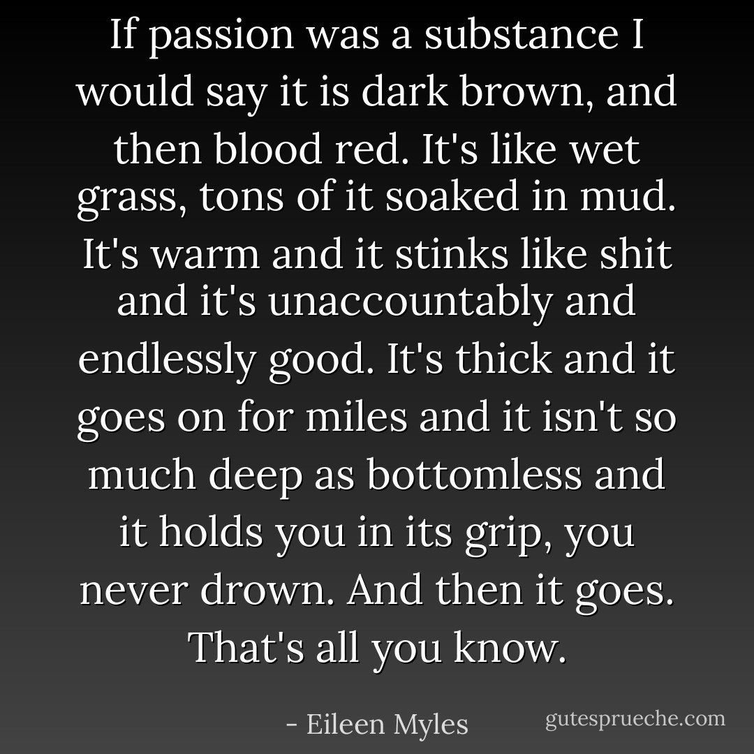 If passion was a substance I would say it is dark brown, and then blood red. It's like wet grass, tons of it soaked in mud. It's warm and it stinks like shit and it's unaccountably and endlessly good. It's thick and it goes on for miles and it isn't so much deep as bottomless and it holds you in its grip, you never drown. And then it goes. That's all you know. - Eileen Myles