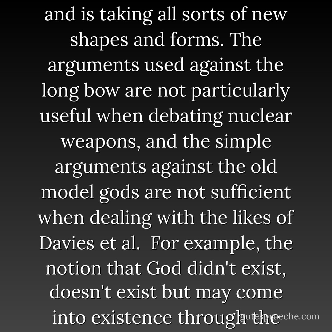 I've spent a life-time attacking religious beliefs and have not wavered from a view of the universe that many would regard as bleak. Namely, that it is a meaningless place devoid of deity.<br /><br />However I'm unwilling simply to repeat the old arguments of the past when, in fact, God is a moving target and is taking all sorts of new shapes and forms. The arguments used against the long bow are not particularly useful when debating nuclear weapons, and the simple arguments against the old model gods are not sufficient when dealing with the likes of Davies et al.<br /><br />For example, the notion that God didn't exist, doesn't exist but may come into existence through the spread of consciousness throughout the universe is too clever to be pooh-poohed along Bertrand Russell lines. And if I had the time I could give you half a dozen other scientific theologies that will need snappier footwork from the atheist of the future. - Phillip Adams