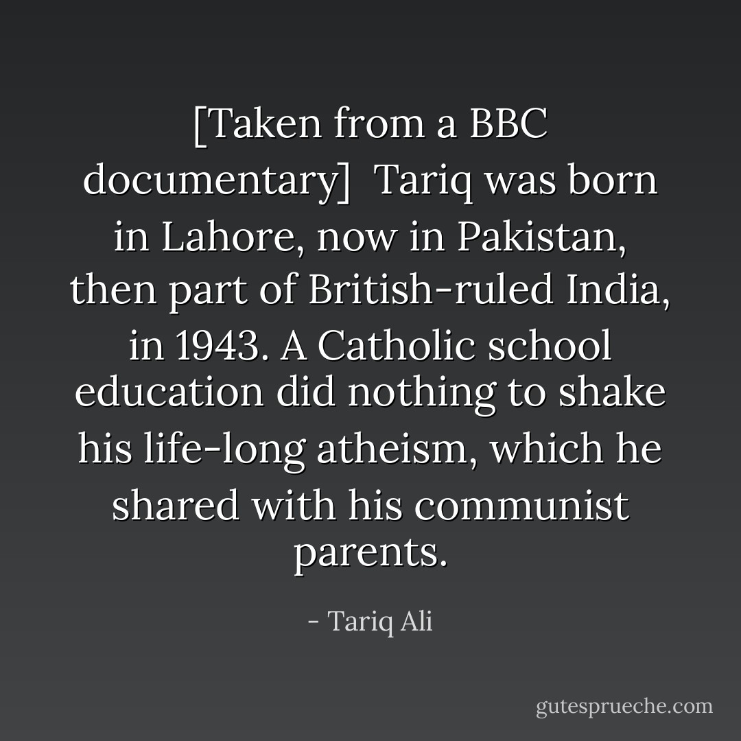 [<i>Taken from a BBC documentary</i>]<br /><br />Tariq was born in Lahore, now in Pakistan, then part of British-ruled India, in 1943. A Catholic school education did nothing to shake his life-long atheism, which he shared with his communist parents. - Tariq Ali