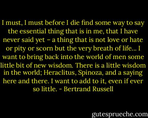 I must, I must before I die find some way to say the essential thing that is in me, that I have never said yet – a thing that is not love or hate or pity or scorn but the very breath of life... I want to bring back into the world of men some little bit of new wisdom. There is a little wisdom in the world; Heraclitus, Spinoza, and a saying here and there. I want to add to it, even if ever so little. - Bertrand Russell