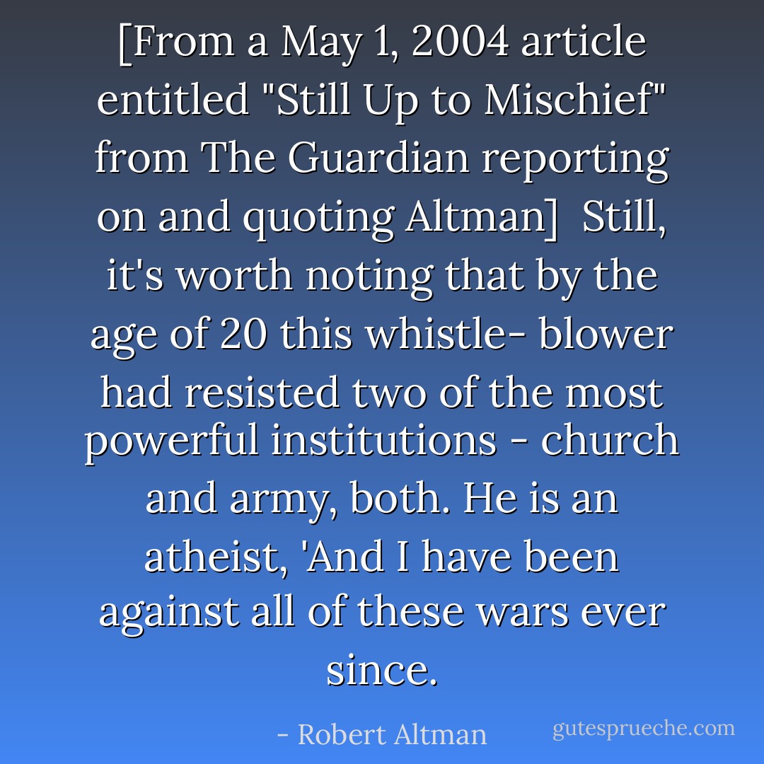 [<i>From a May 1, 2004 article entitled "Still Up to Mischief" from The Guardian reporting on and quoting Altman</i>]<br /><br />Still, it's worth noting that by the age of 20 this whistle- blower had resisted two of the most powerful institutions - church and army, both. He is an atheist, 'And I have been against all of these wars ever since. - Robert Altman
