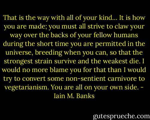 That is the way with all of your kind… It is how you are made; you must all strive to claw your way over the backs of your fellow humans during the short time you are permitted in the universe, breeding when you can, so that the strongest strain survive and the weakest die. I would no more blame you for that than I would try to convert some non-sentient carnivore to vegetarianism. You are all on your own side. - Iain M. Banks