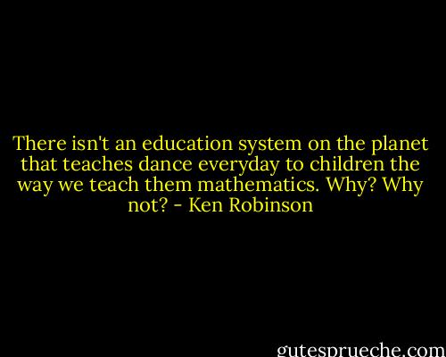 There isn't an education system on the planet that teaches dance everyday to children the way we teach them mathematics. Why? Why not? - Ken Robinson