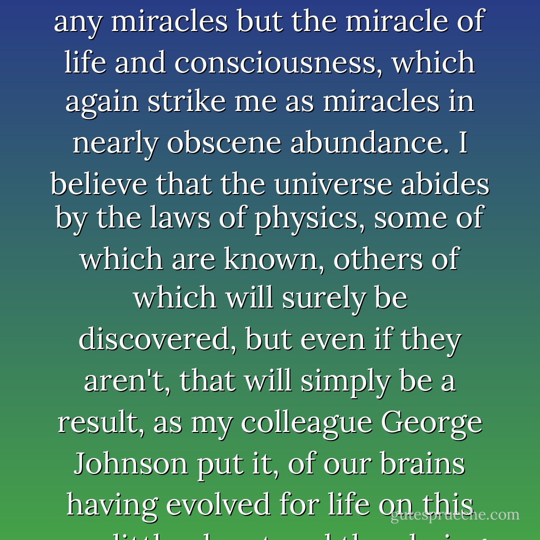 I'm an Atheist. I don't believe in God, Gods, Godlets or any sort of higher power beyond the universe itself, which seems quite high and powerful enough to me. I don't believe in life after death, channeled chat rooms with the dead, reincarnation, telekinesis or any miracles but the miracle of life and consciousness, which again strike me as miracles in nearly obscene abundance. I believe that the universe abides by the laws of physics, some of which are known, others of which will surely be discovered, but even if they aren't, that will simply be a result, as my colleague George Johnson put it, of our brains having evolved for life on this one little planet and thus being inevitably limited. I'm convinced that the world as we see it was shaped by the again genuinely miraculous, let's even say transcendent, hand of evolution through natural selection. - Natalie Angier