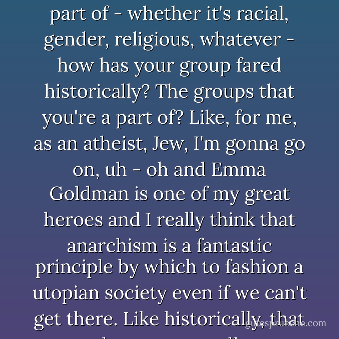But the question is, historically, part of the group that you're a part of - whether it's racial, gender, religious, whatever - how has your group fared historically? The groups that you're a part of? Like, for me, as an atheist, Jew, I'm gonna go on, uh - oh and Emma Goldman is one of my great heroes and I really think that anarchism is a fantastic principle by which to fashion a utopian society even if we can't get there. Like historically, that does not go well. - Jacob Appelbaum