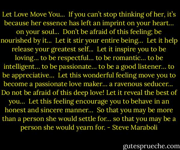 Let Love Move You...<br /><br />If you can’t stop thinking of her, it’s because her essence has left an imprint on your heart… on your soul...<br /><br />Don’t be afraid of this feeling; be nourished by it...<br /><br />Let it stir your entire being…<br /><br />Let it help release your greatest self...<br /><br />Let it inspire you to be loving… to be respectful… to be romantic… to be intelligent… to be passionate… to be a good listener… to be appreciative…<br /><br />Let this wonderful feeling move you to become a passionate love maker… a ravenous seducer...<br /><br />Do not be afraid of this deep love! Let it reveal the best of you…<br /><br />Let this feeling encourage you to behave in an honest and sincere manner…<br /><br />So that you may be more than a person she would settle for… so that you may be a person she would yearn for. - Steve Maraboli