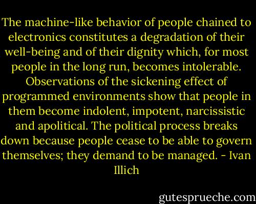 The machine-like behavior of people chained to electronics constitutes a degradation of their well-being and of their dignity which, for most people in the long run, becomes intolerable. Observations of the sickening effect of programmed environments show that people in them become indolent, impotent, narcissistic and apolitical. The political process breaks down because people cease to be able to govern themselves; they demand to be managed. - Ivan Illich