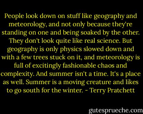 People look down on stuff like geography and meteorology, and not only because they're standing on one and being soaked by the other. They don't look quite like real science. But geography is only physics slowed down and with a few trees stuck on it, and meteorology is full of excitingly fashionable chaos and complexity. And summer isn't a time. It's a place as well. Summer is a moving creature and likes to go south for the winter. - Terry Pratchett