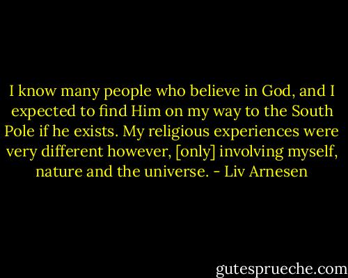 I know many people who believe in God, and I expected to find Him on my way to the South Pole if he exists. My religious experiences were very different however, [only] involving myself, nature and the universe. - Liv Arnesen