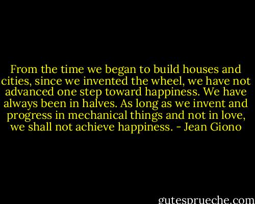 From the time we began to build houses and cities, since we invented the wheel, we have not advanced one step toward happiness. We have always been in halves. As long as we invent and progress in mechanical things and not in love, we shall not achieve happiness. - Jean Giono