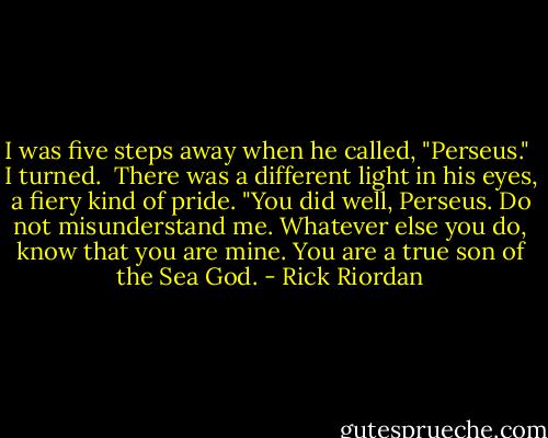 I was five steps away when he called, "Perseus."<br /><br />I turned.<br /><br />There was a different light in his eyes, a fiery kind of pride. "You did well, Perseus. Do not misunderstand me. Whatever else you do, know that you are mine. You are a true son of the Sea God. - Rick Riordan