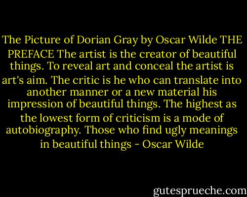 The Picture of Dorian Gray by Oscar Wilde THE PREFACE The artist is the creator of beautiful things. To reveal art and conceal the artist is art's aim. The critic is he who can translate into another manner or a new material his impression of beautiful things. The highest as the lowest form of criticism is a mode of autobiography. Those who find ugly meanings in beautiful things - Oscar Wilde