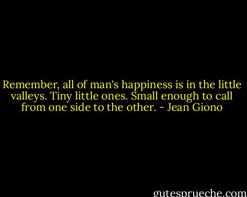 Remember, all of man's happiness is in the little valleys. Tiny little ones. Small enough to call from one side to the other. - Jean Giono