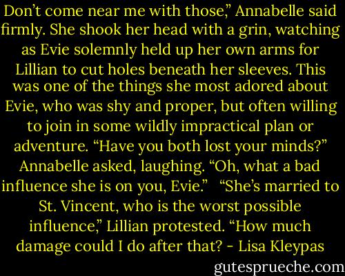 Don’t come near me with those,” Annabelle said firmly. She shook her head with a grin, watching as Evie solemnly held up her own arms for Lillian to cut holes beneath her sleeves. This was one of the things she most adored about Evie, who was shy and proper, but often willing to join in some wildly impractical plan or adventure. “Have you both lost your minds?” Annabelle asked, laughing. “Oh, what a bad influence she is on you, Evie.” <br /><br />“She’s married to St. Vincent, who is the worst possible influence,” Lillian protested. “How much damage could I do after that? - Lisa Kleypas