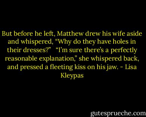 But before he left, Matthew drew his wife aside and whispered, “Why do they have holes in their dresses?” <br /><br />“I’m sure there’s a perfectly reasonable explanation,” she whispered back, and pressed a fleeting kiss on his jaw. - Lisa Kleypas