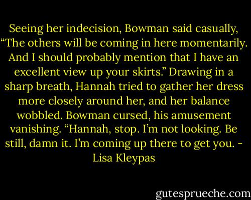 Seeing her indecision, Bowman said casually, “The others will be coming in here momentarily. And I should probably mention that I have an excellent view up your skirts.” Drawing in a sharp breath, Hannah tried to gather her dress more closely around her, and her balance wobbled. Bowman cursed, his amusement vanishing. “Hannah, stop. I’m not looking. Be still, damn it. I’m coming up there to get you. - Lisa Kleypas