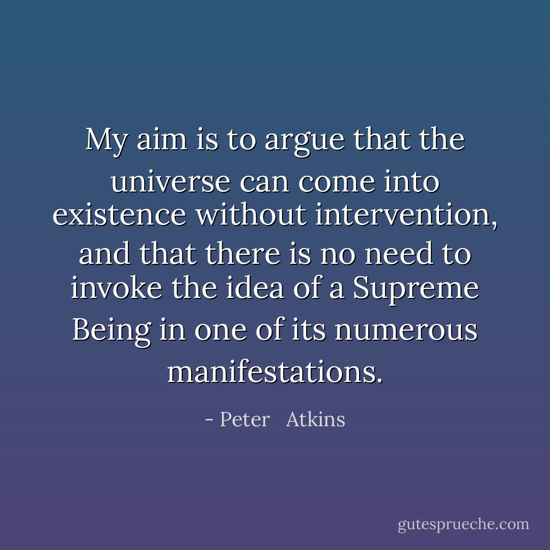 My aim is to argue that the universe can come into existence without intervention, and that there is no need to invoke the idea of a Supreme Being in one of its numerous manifestations. - Peter   Atkins