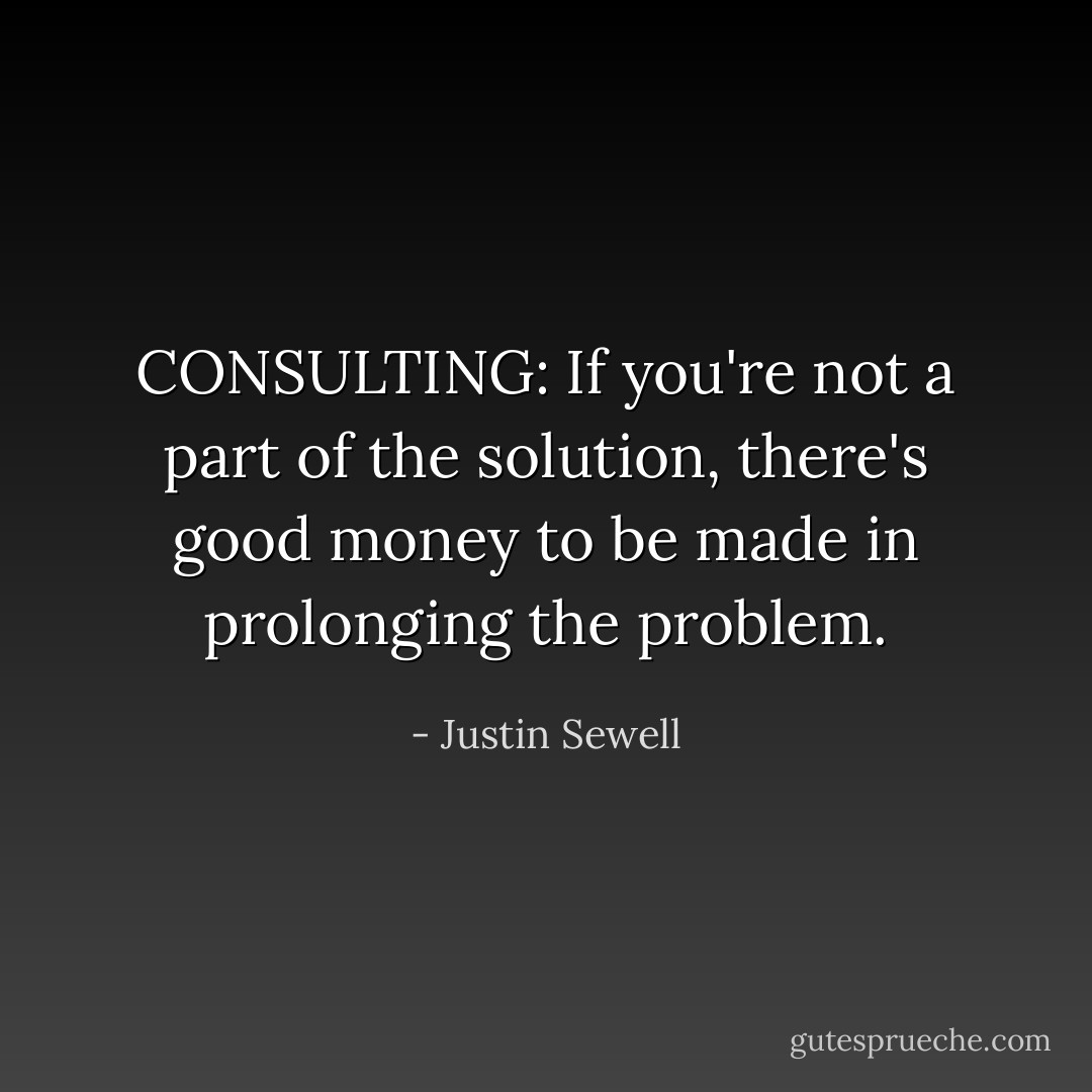 CONSULTING: If you're not a part of the solution, there's good money to be made in prolonging the problem. - Justin Sewell