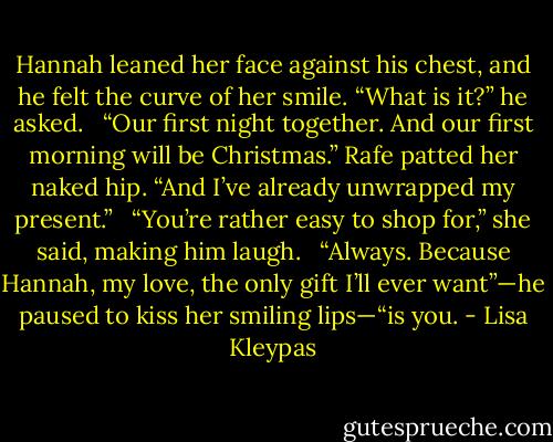 Hannah leaned her face against his chest, and he felt the curve of her smile. “What is it?” he asked. <br /><br />“Our first night together. And our first morning will be Christmas.” Rafe patted her naked hip. “And I’ve already unwrapped my present.” <br /><br />“You’re rather easy to shop for,” she said, making him laugh. <br /><br />“Always. Because Hannah, my love, the only gift I’ll ever want”—he paused to kiss her smiling lips—“is you. - Lisa Kleypas