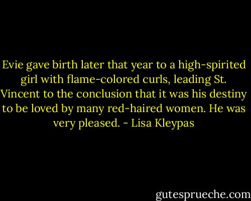 Evie gave birth later that year to a high-spirited girl with flame-colored curls, leading St. Vincent to the conclusion that it was his destiny to be loved by many red-haired women. He was very pleased. - Lisa Kleypas