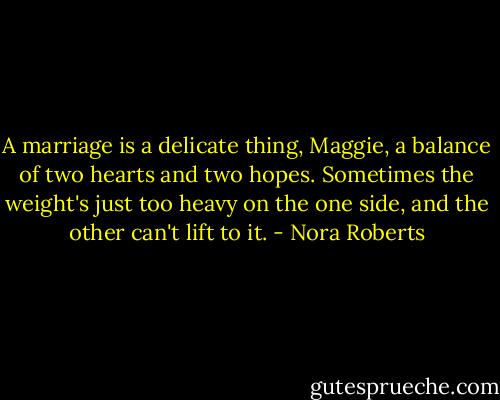 A marriage is a delicate thing, Maggie, a balance of two hearts and two hopes. Sometimes the weight's just too heavy on the one side, and the other can't lift to it. - Nora Roberts
