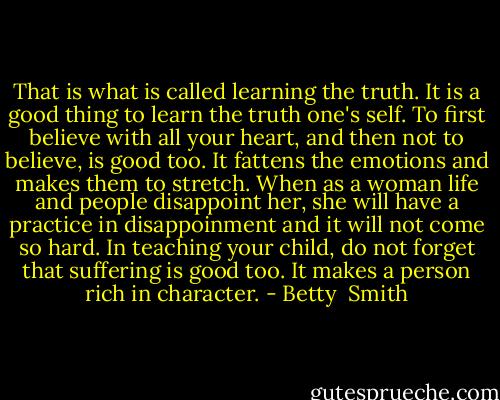 That is what is called learning the truth. It is a good thing to learn the truth one's self. To first believe with all your heart, and then not to believe, is good too. It fattens the emotions and makes them to stretch. When as a woman life and people disappoint her, she will have a practice in disappoinment and it will not come so hard. In teaching your child, do not forget that suffering is good too. It makes a person rich in character. - Betty  Smith
