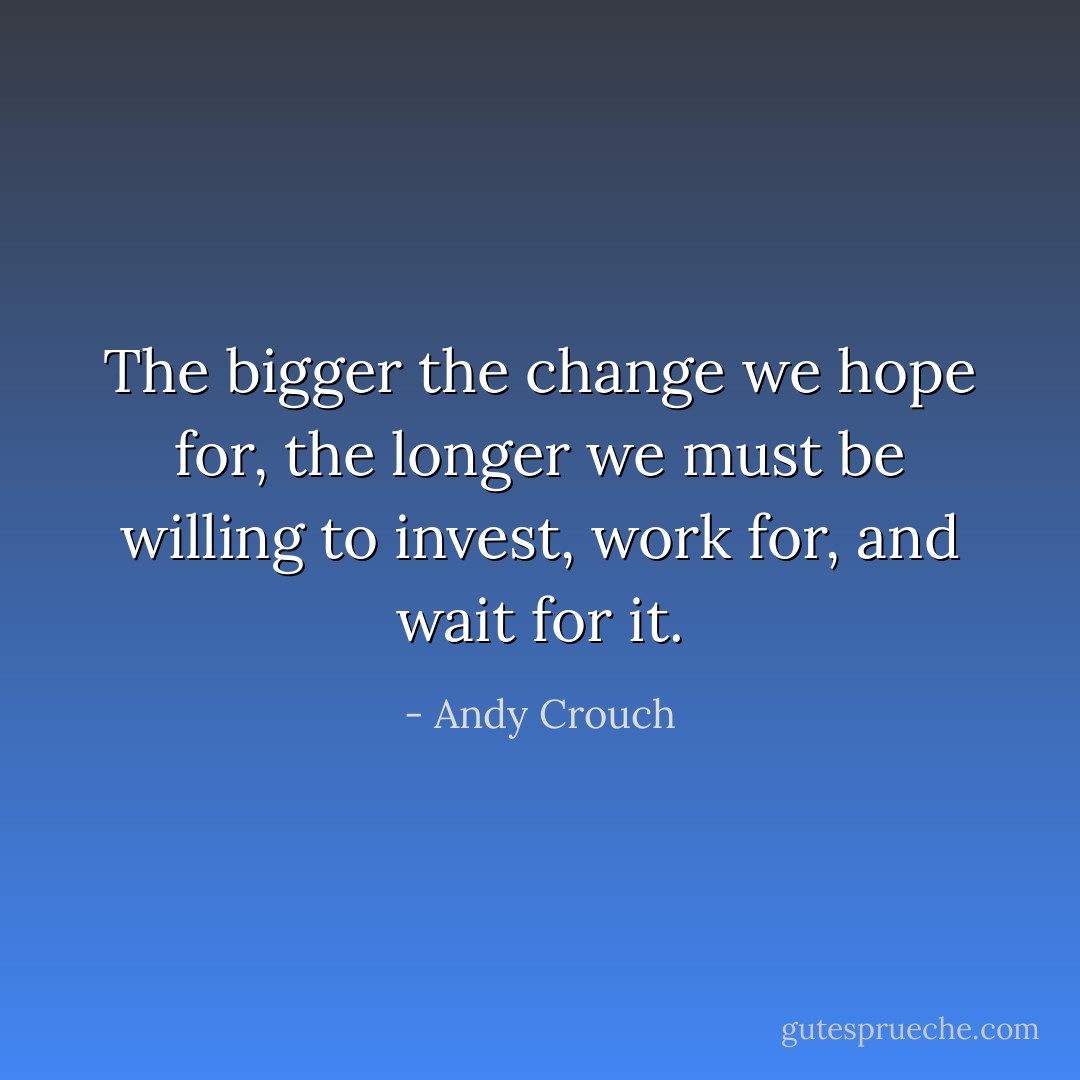 The bigger the change we hope for, the longer we must be willing to invest, work for, and wait for it. - Andy Crouch
