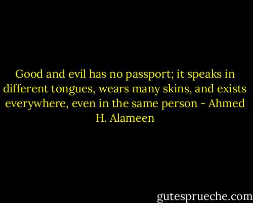 Good and evil has no passport; it speaks in different tongues, wears many skins, and exists everywhere, even in the same person - Ahmed H. Alameen