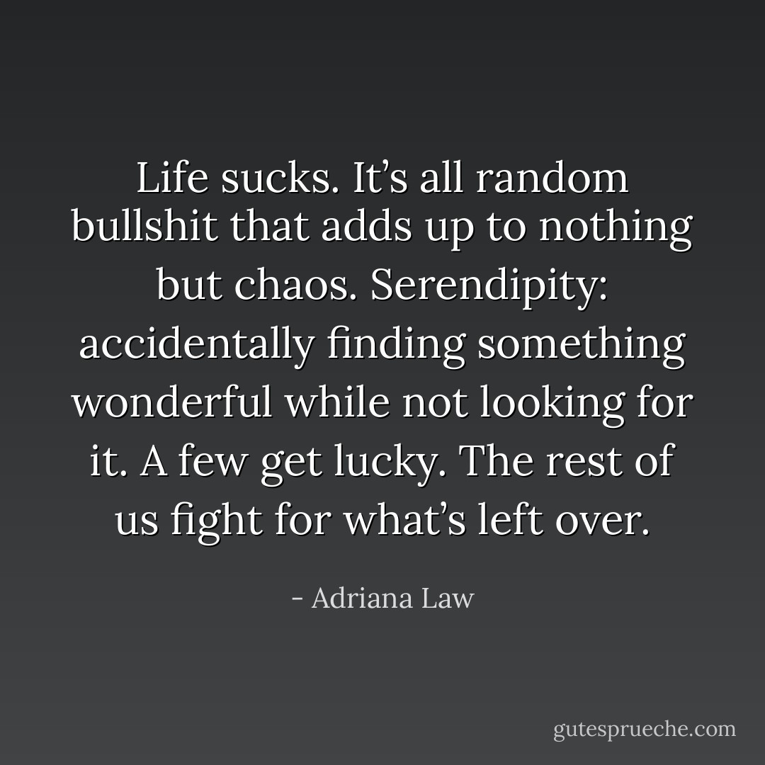 Life sucks. It’s all random bullshit that adds up to nothing but chaos. Serendipity: accidentally finding something wonderful while not looking for it. A few get lucky. The rest of us fight for what’s left over. - Adriana Law