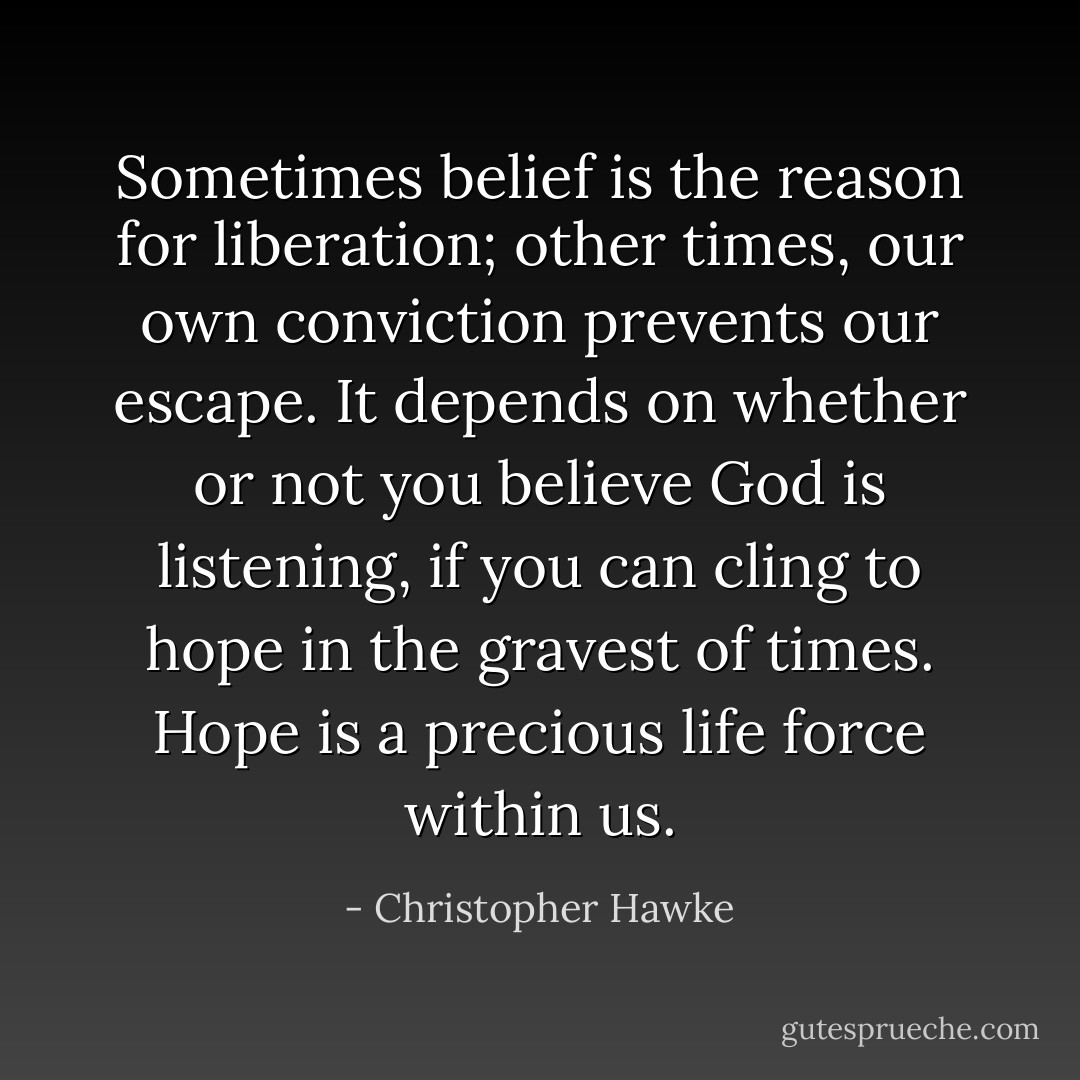Sometimes belief is the reason for liberation; other times, our own conviction prevents our escape. It depends on whether or not you believe God is listening, if you can cling to hope in the gravest of times. Hope is a precious life force within us. - Christopher Hawke